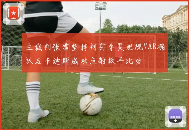 主裁判张雷坚持判罚李昊犯规VAR确认后卡迪斯成功点射扳平比分