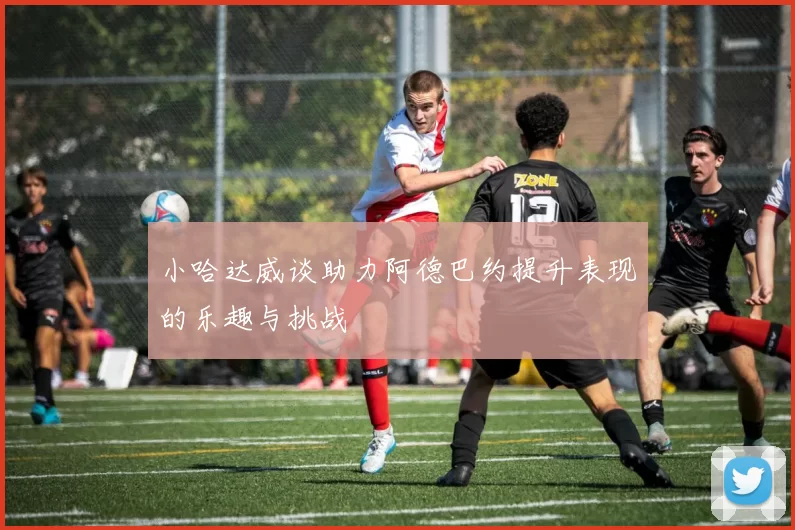 小哈达威谈助力阿德巴约提升表现的乐趣与挑战