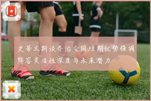 史蒂文斯谈乔治合同短期优势强调阵容灵活性深度与未来潜力
