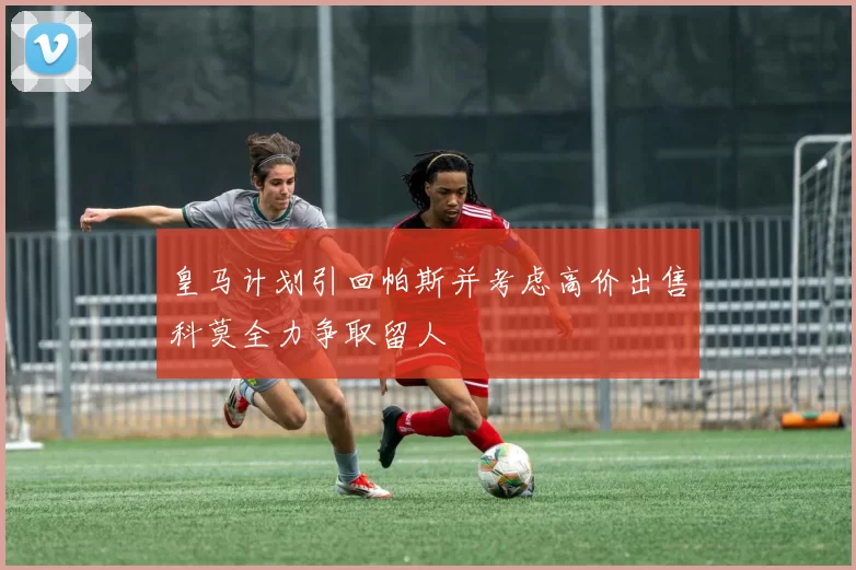 皇马计划引回帕斯并考虑高价出售科莫全力争取留人