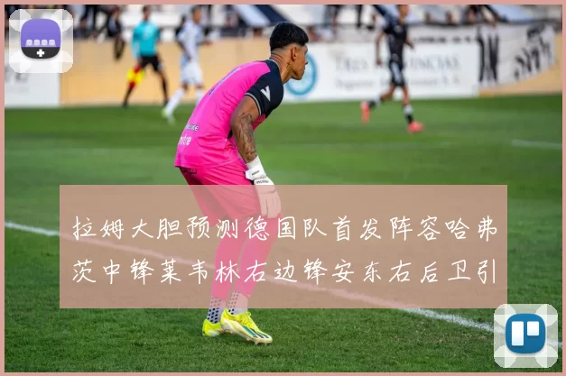 拉姆大胆预测德国队首发阵容哈弗茨中锋莱韦林右边锋安东右后卫引发热议
