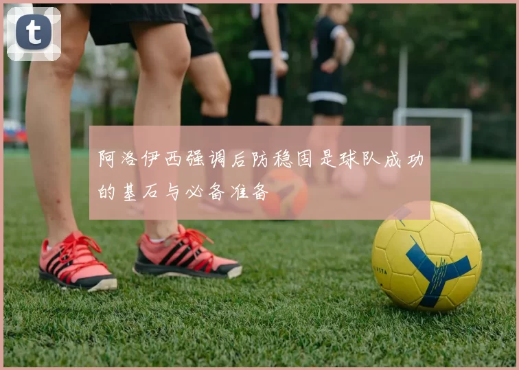 阿洛伊西强调后防稳固是球队成功的基石与必备准备