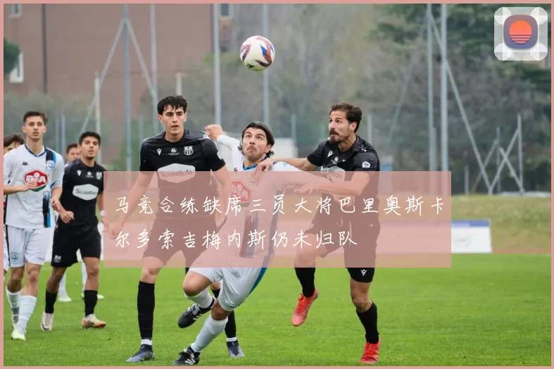 马竞合练缺席三员大将巴里奥斯卡尔多索吉梅内斯仍未归队