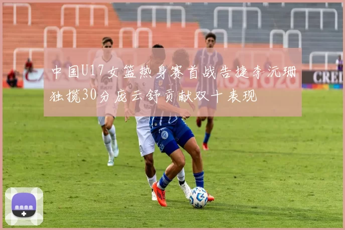 中国U17女篮热身赛首战告捷李沅珊独揽30分庞云舒贡献双十表现