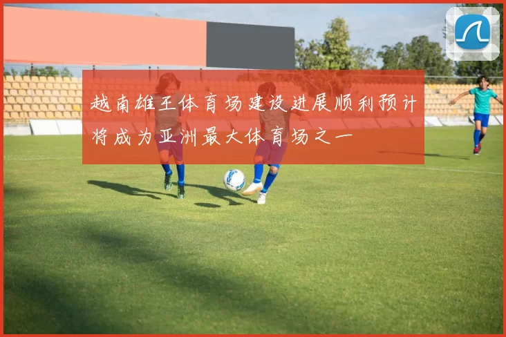 越南雄王体育场建设进展顺利预计将成为亚洲最大体育场之一