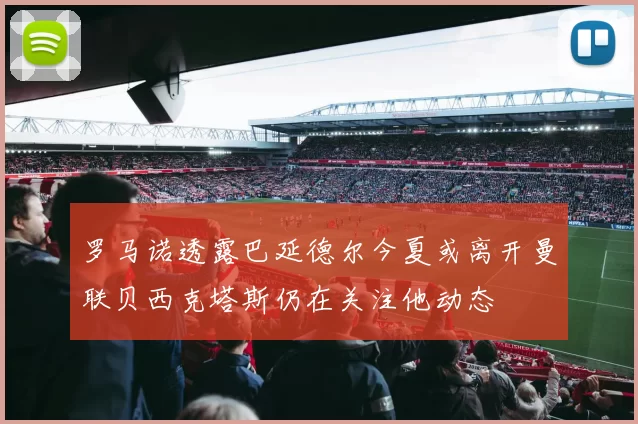 罗马诺透露巴延德尔今夏或离开曼联贝西克塔斯仍在关注他动态