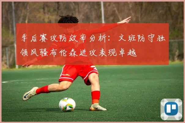 季后赛攻防效率分析：文班防守独领风骚布伦森进攻表现卓越