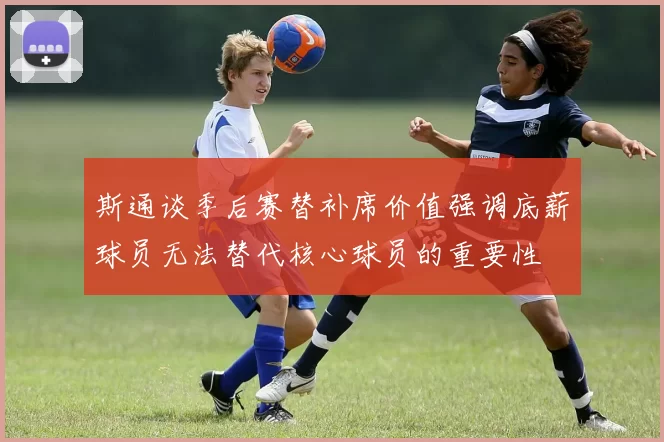斯通谈季后赛替补席价值强调底薪球员无法替代核心球员的重要性