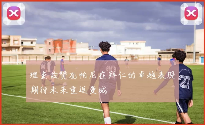 理查兹赞孔帕尼在拜仁的卓越表现期待未来重返曼城