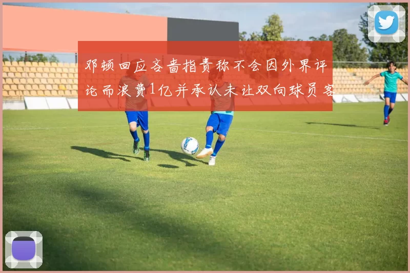 邓顿回应吝啬指责称不会因外界评论而浪费1亿并承认未让双向球员客场是失误