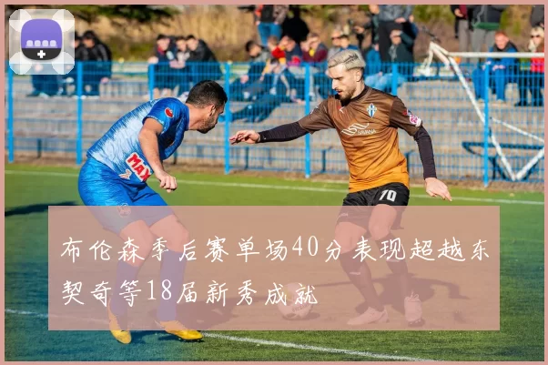 布伦森季后赛单场40分表现超越东契奇等18届新秀成就