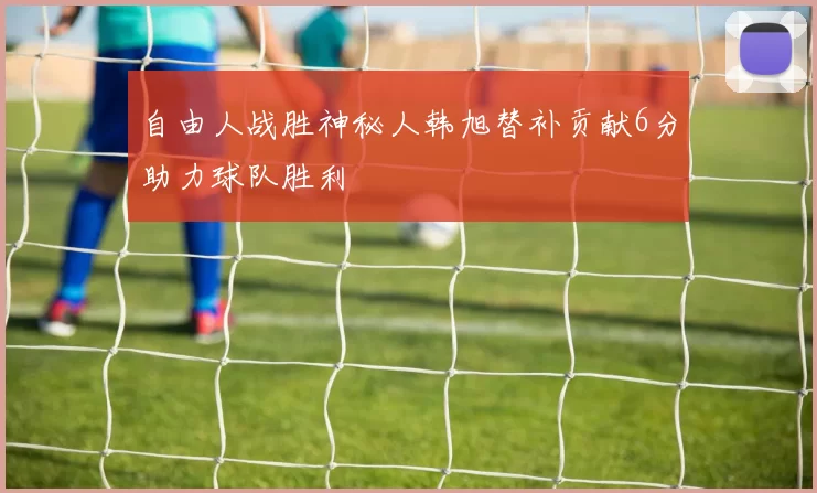 自由人战胜神秘人韩旭替补贡献6分助力球队胜利