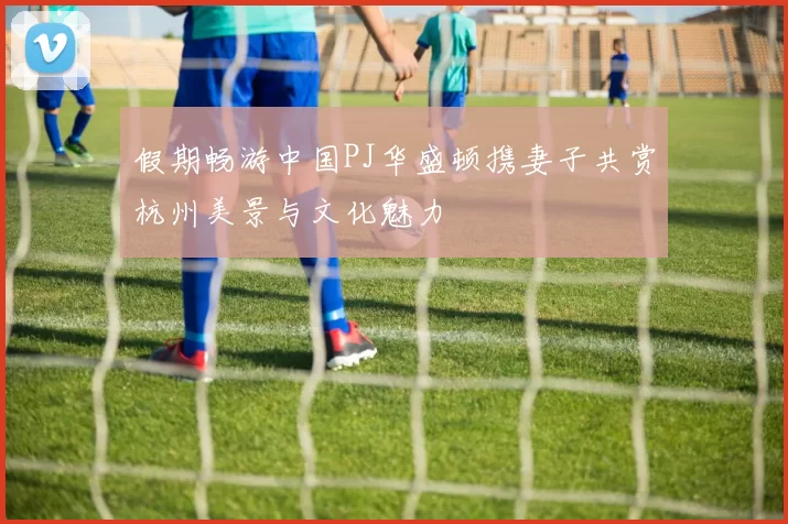 假期畅游中国PJ华盛顿携妻子共赏杭州美景与文化魅力