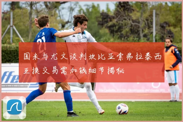 国米与尤文谈判坎比亚索弗拉泰西互换交易需加钱细节揭秘