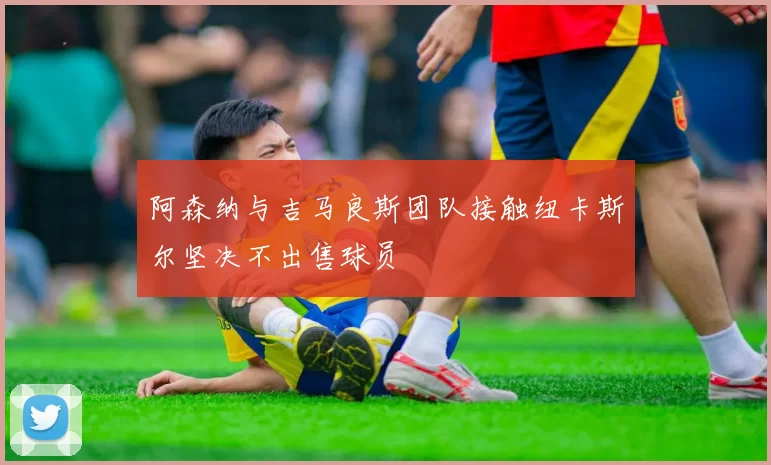 阿森纳与吉马良斯团队接触纽卡斯尔坚决不出售球员